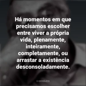 Há momentos em que precisamos escolher entre viver a própria vida, plenamente, inteiramente, completamente, ou arrastar a existência desconsoladamente. José Saramago