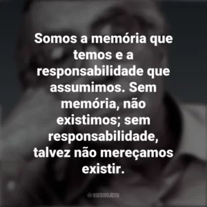 Somos a memória que temos e a responsabilidade que assumimos. Sem memória, não existimos; sem responsabilidade, talvez não mereçamos existir. José Saramago