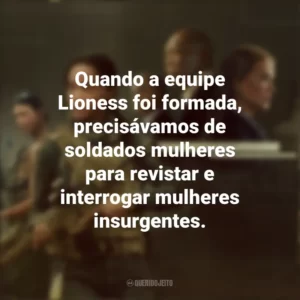 Quando a equipe Lioness foi formada, precisávamos de soldados mulheres para revistar e interrogar mulheres insurgentes. Operação Lioness (Série)