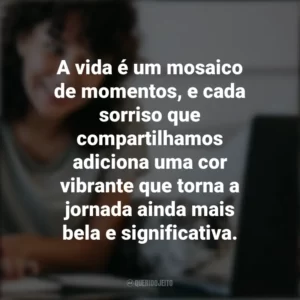 A vida é um mosaico de momentos, e cada sorriso que compartilhamos adiciona uma cor vibrante que torna a jornada ainda mais bela e significativa. Frases Positivas