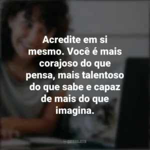 Acredite em si mesmo. Você é mais corajoso do que pensa, mais talentoso do que sabe e capaz de mais do que imagina. – Roy T. Bennett. Frases Positivas