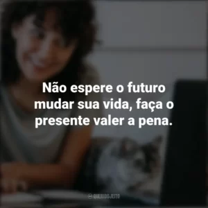 Não espere o futuro mudar sua vida, faça o presente valer a pena. Frases Positivas