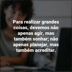 Para realizar grandes coisas, devemos não apenas agir, mas também sonhar; não apenas planejar, mas também acreditar. – Anatole France. Frases Positivas