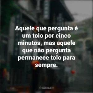 Aquele que pergunta é um tolo por cinco minutos, mas aquele que não pergunta permanece tolo para sempre. Provérbios Chineses