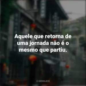 Aquele que retorna de uma jornada não é o mesmo que partiu. Provérbios Chineses