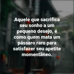 Aquele que sacrifica seu sonho a um pequeno desejo, é como quem mata um pássaro raro para satisfazer seu apetite momentâneo. Provérbios Chineses