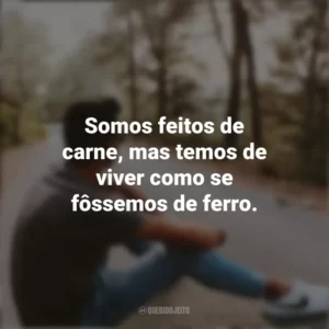 Somos feitos de carne, mas temos de viver como se fôssemos de ferro. Refletir e Pensar