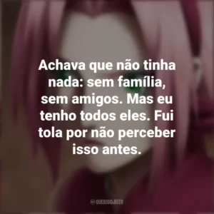 Achava que não tinha nada: sem família, sem amigos. Mas eu tenho todos eles. Fui tola por não perceber isso antes. Sakura Haruno