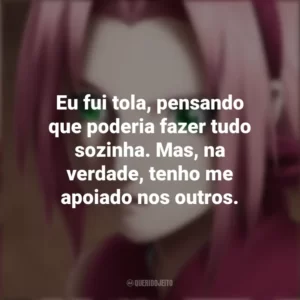 Eu fui tola, pensando que poderia fazer tudo sozinha. Mas, na verdade, tenho me apoiado nos outros. Sakura Haruno