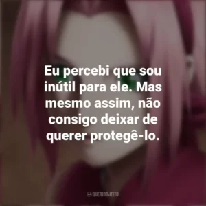 Eu percebi que sou inútil para ele. Mas mesmo assim, não consigo deixar de querer protegê-lo. Sakura Haruno