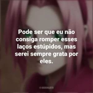 Pode ser que eu não consiga romper esses laços estúpidos, mas serei sempre grata por eles. Sakura Haruno