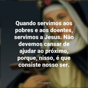Quando servimos aos pobres e aos doentes, servimos a Jesus. Não devemos cansar de ajudar ao próximo, porque, nisso, é que consiste nosso ser. Santa Rosa de Lima