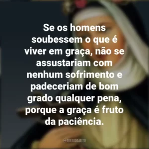 Se os homens soubessem o que é viver em graça, não se assustariam com nenhum sofrimento e padeceriam de bom grado qualquer pena, porque a graça é fruto da paciência. Santa Rosa de Lima