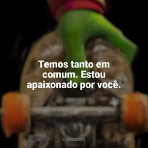 Temos tanto em comum. Estou apaixonado por você. As Tartarugas Ninja: Caos Mutante (Filme)
