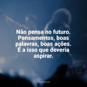 Não pensa no futuro. Pensamentos, boas palavras, boas ações. É a isso que deveria aspirar. Bohemian Rhapsody (Filme)
