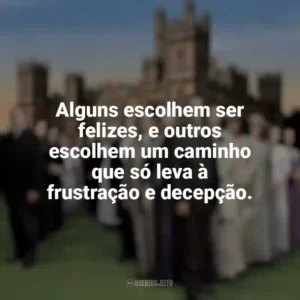 Alguns escolhem ser felizes, e outros escolhem um caminho que só leva à frustração e decepção. Downton Abbey (Série)