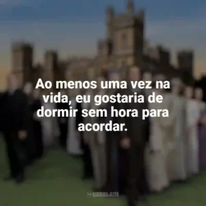 Ao menos uma vez na vida, eu gostaria de dormir sem hora para acordar. Downton Abbey (Série)