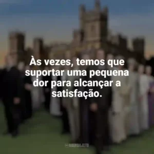 Às vezes, temos que suportar uma pequena dor para alcançar a satisfação. Downton Abbey (Série)