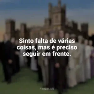 Sinto falta de várias coisas, mas é preciso seguir em frente. Downton Abbey (Série)