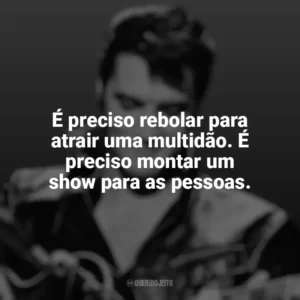 É preciso rebolar para atrair uma multidão. É preciso montar um show para as pessoas. Elvis Presley