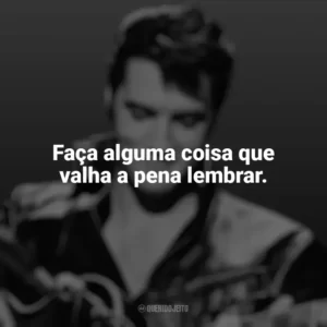 Faça alguma coisa que valha a pena lembrar. Elvis Presley