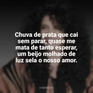 Chuva de prata que cai sem parar, quase me mata de tanto esperar, um beijo molhado de luz sela o nosso amor. Gal Costa