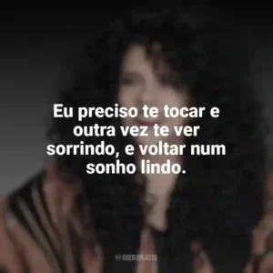 Eu preciso te tocar e outra vez te ver sorrindo, e voltar num sonho lindo. Gal Costa