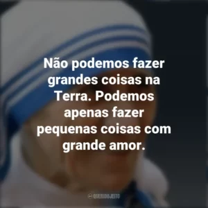 Não podemos fazer grandes coisas na Terra. Podemos apenas fazer pequenas coisas com grande amor. Madre Teresa de Calcutá