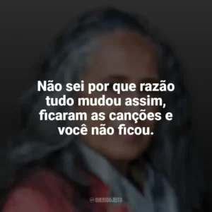 Não sei por que razão tudo mudou assim, ficaram as canções e você não ficou. Maria Bethânia