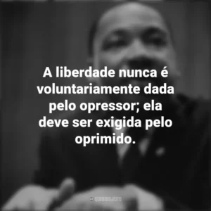 A liberdade nunca é voluntariamente dada pelo opressor; ela deve ser exigida pelo oprimido. Martin Luther King