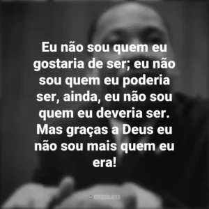 Eu não sou quem eu gostaria de ser; eu não sou quem eu poderia ser, ainda, eu não sou quem eu deveria ser. Mas graças a Deus eu não sou mais quem eu era! Martin Luther King