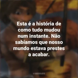 Esta é a história de como tudo mudou num instante. Não sabíamos que nosso mundo estava prestes a acabar. Os Croods (Filme)