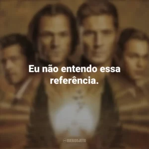 Eu não entendo essa referência. Supernatural (Série)