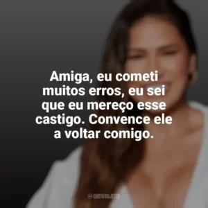 Amiga, eu cometi muitos erros, eu sei que eu mereço esse castigo. Convence ele a voltar comigo. Simone Mendes