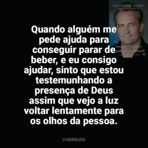 Quando alguém me pede ajuda para conseguir parar de beber, e eu consigo ajudar, sinto que estou testemunhando a presença de Deus assim que vejo a luz voltar lentamente para os olhos da pessoa. Amigos, Amores e Aquela Coisa Terrível (Livro)