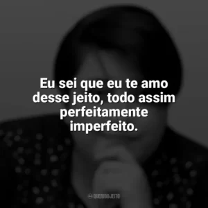 Eu sei que eu te amo desse jeito, todo assim perfeitamente imperfeito. Ana Vilela
