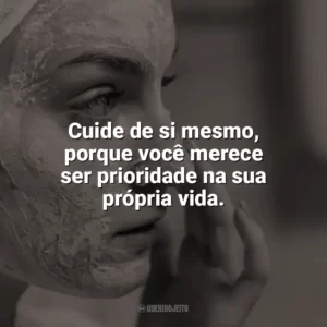 Cuide de si mesmo, porque você merece ser prioridade na sua própria vida. Autocuidado