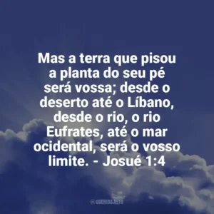 Mas a terra que pisou a planta do seu pé será vossa; desde o deserto até o Líbano, desde o rio, o rio Eufrates, até o mar ocidental, será o vosso limite. – Josué 1:4 Frases Proféticas da Bíblia
