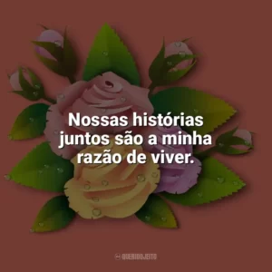 Nossas histórias juntos são a minha razão de viver. Carinho