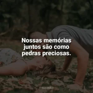 Nossas memórias juntos são como pedras preciosas. Carinho