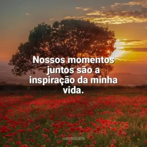 Nossos momentos juntos são a inspiração da minha vida. Carinho