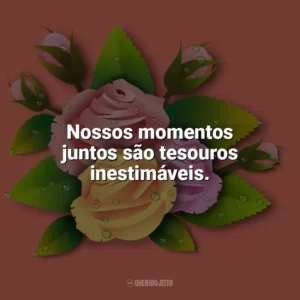 Nossos momentos juntos são tesouros inestimáveis. Carinho
