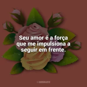Seu amor é a força que me impulsiona a seguir em frente. Carinho
