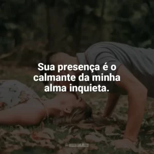 Sua presença é o calmante da minha alma inquieta. Carinho