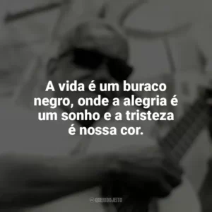 A vida é um buraco negro, onde a alegria é um sonho e a tristeza é nossa cor. Cartola