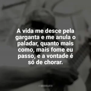 A vida me desce pela garganta e me anula o paladar, quanto mais como, mais fome eu passo, e a vontade é só de chorar. Cartola