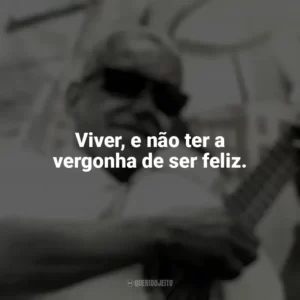 Viver, e não ter a vergonha de ser feliz. Cartola