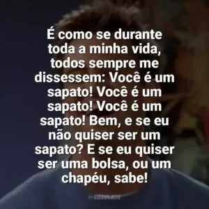 É como se durante toda a minha vida, todos sempre me dissessem: Você é um sapato! Você é um sapato! Você é um sapato! Bem, e se eu não quiser ser um sapato? E se eu quiser ser uma bolsa, ou um chapéu, sabe! Chandler Bing