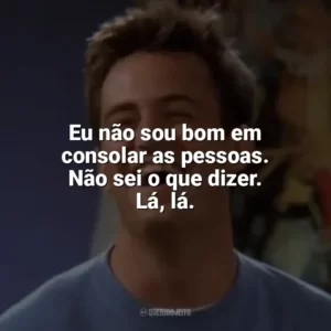 Eu não sou bom em consolar as pessoas. Não sei o que dizer. Lá, lá. Chandler Bing