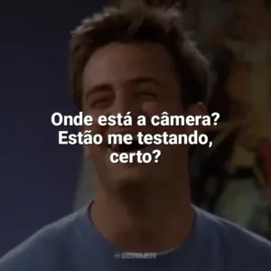 Onde está a câmera? Estão me testando, certo? Chandler Bing
